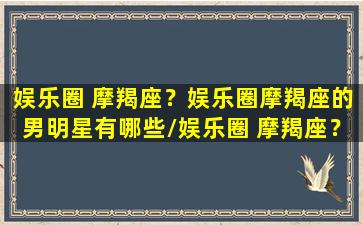 娱乐圈 摩羯座？娱乐圈摩羯座的男明星有哪些/娱乐圈 摩羯座？娱乐圈摩羯座的男明星有哪些-我的网站